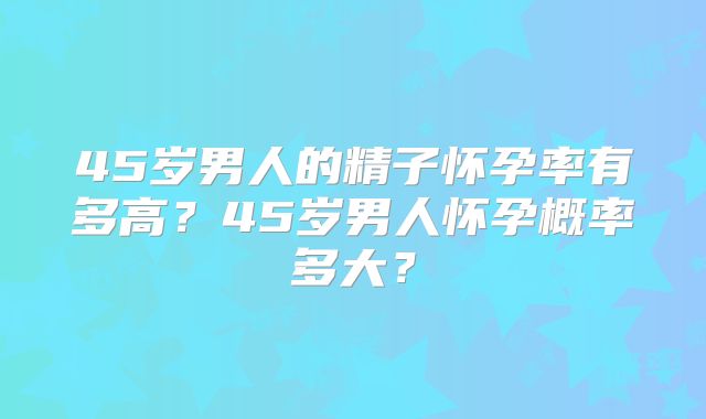 45岁男人的精子怀孕率有多高?45岁男人怀孕概率多大?