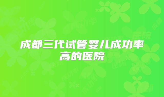 成都三代试管婴儿成功率高的医院