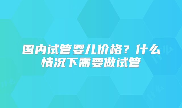国内试管婴儿价格？什么情况下需要做试管
