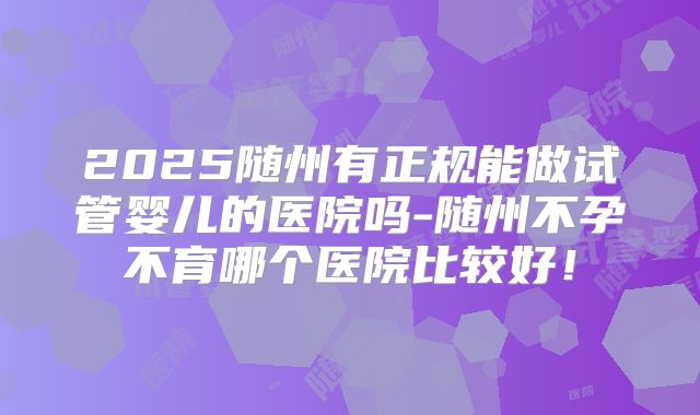 2025随州有正规能做试管婴儿的医院吗-随州不孕不育哪个医院比较好!