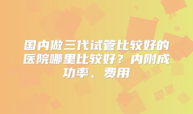国内做三代试管比较好的医院哪里比较好？内附成功率、费用