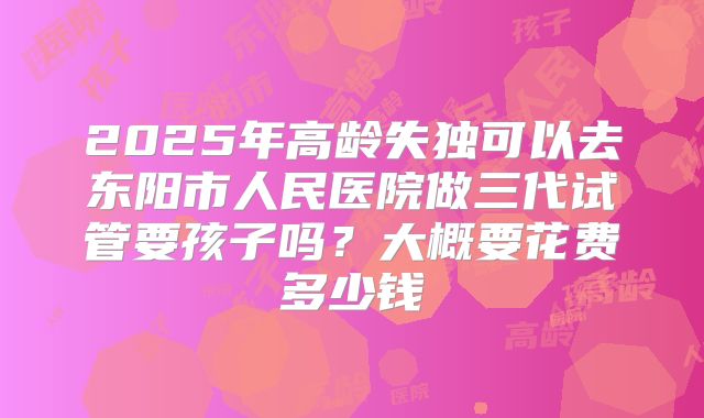 2025年高龄失独可以去东阳市人民医院做三代试管要孩子吗?大概要花费多少钱