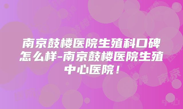 南京鼓楼医院生殖科口碑怎么样-南京鼓楼医院生殖中心医院!