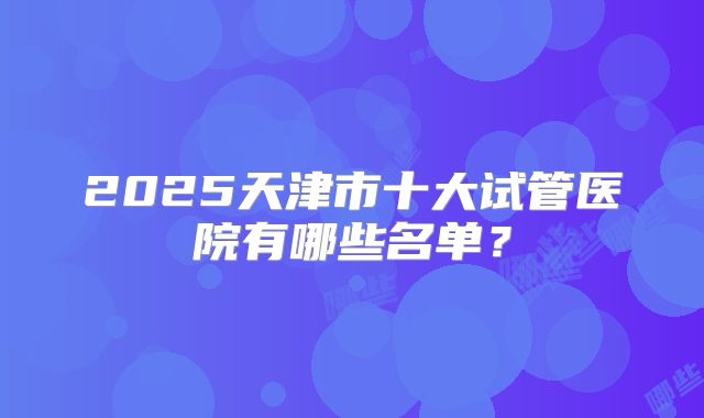 2025天津市十大试管医院有哪些名单?