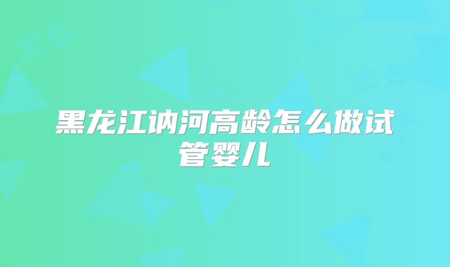 黑龙江讷河高龄怎么做试管婴儿