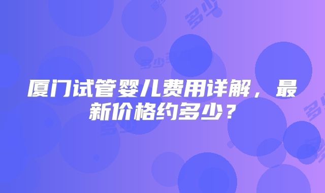 厦门试管婴儿费用详解，最新价格约多少？