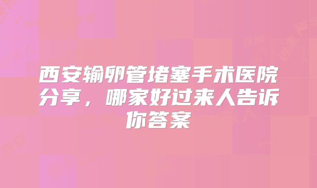 西安输卵管堵塞手术医院分享,哪家好过来人告诉你答案