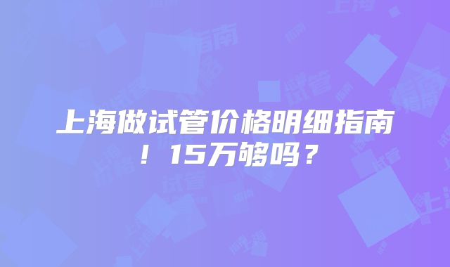 上海做试管价格明细指南！15万够吗？