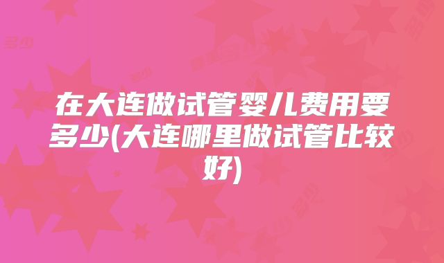 在大连做试管婴儿费用要多少(大连哪里做试管比较好)