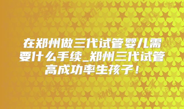 在郑州做三代试管婴儿需要什么手续_郑州三代试管高成功率生孩子!