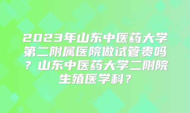 2023年山东中医药大学第二附属医院做试管贵吗?山东中医药大学二附院生殖医学科?