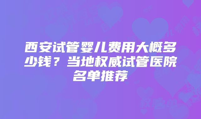 西安试管婴儿费用大概多少钱？当地权威试管医院名单推荐