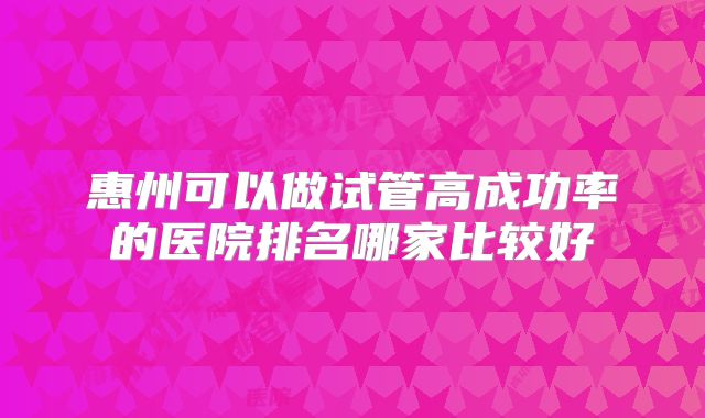惠州可以做试管高成功率的医院排名哪家比较好