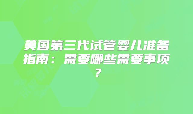 美国第三代试管婴儿准备指南:需要哪些需要事项?