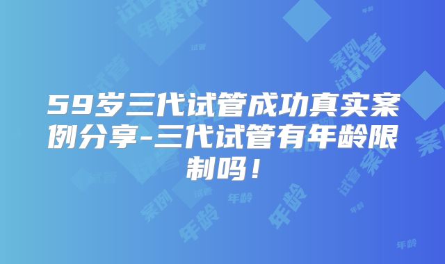 59岁三代试管成功真实案例分享-三代试管有年龄限制吗！