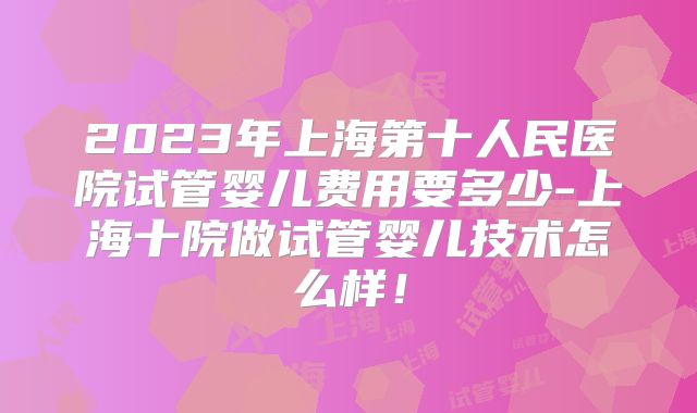 2023年上海第十人民医院试管婴儿费用要多少-上海十院做试管婴儿技术怎么样！