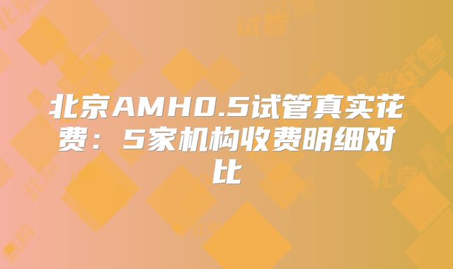 北京AMH0.5试管真实花费:5家机构收费明细对比
