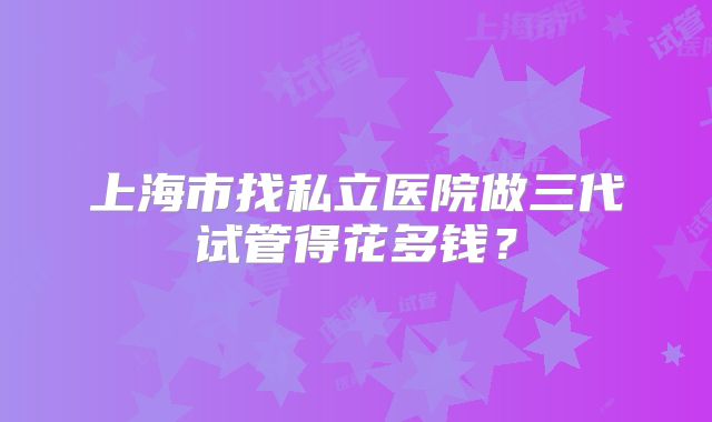 上海市找私立医院做三代试管得花多钱?