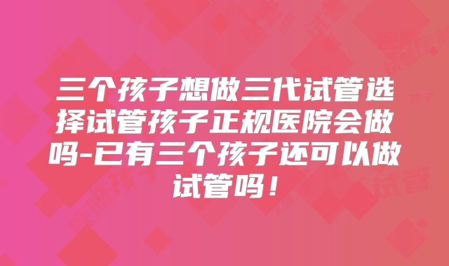三个孩子想做三代试管选择试管孩子正规医院会做吗-已有三个孩子还可以做试管吗!