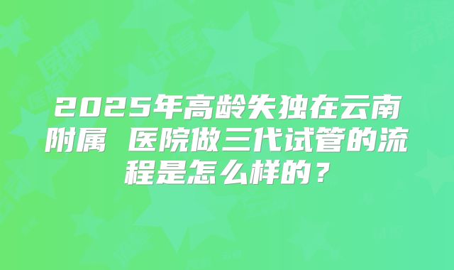 2025年高龄失独在云南附属 医院做三代试管的流程是怎么样的?