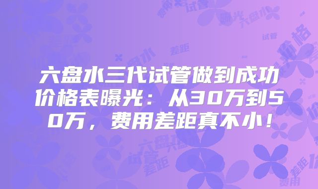 六盘水三代试管做到成功价格表曝光:从30万到50万,费用差距真不小!