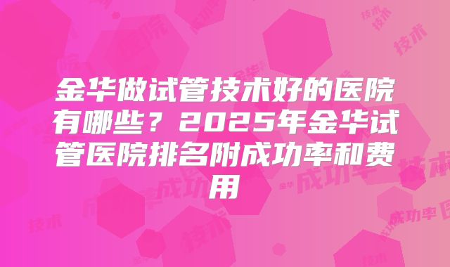 金华做试管技术好的医院有哪些?2025年金华试管医院排名附成功率和费用
