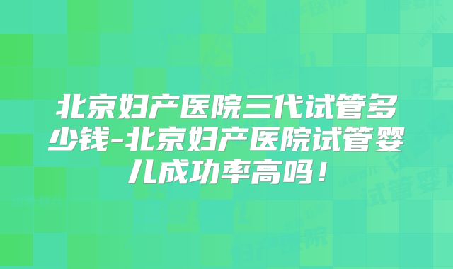 北京妇产医院三代试管多少钱-北京妇产医院试管婴儿成功率高吗!