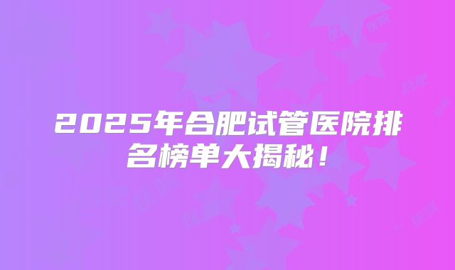 2025年合肥试管医院排名榜单大揭秘！