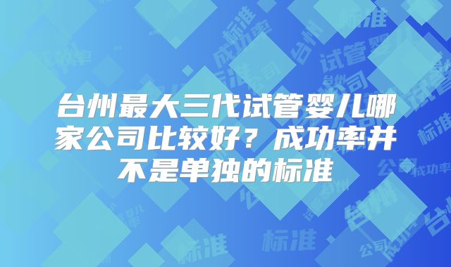 台州最大三代试管婴儿哪家公司比较好？成功率并不是单独的标准