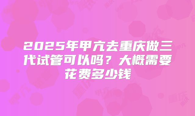 2025年甲亢去重庆做三代试管可以吗?大概需要花费多少钱