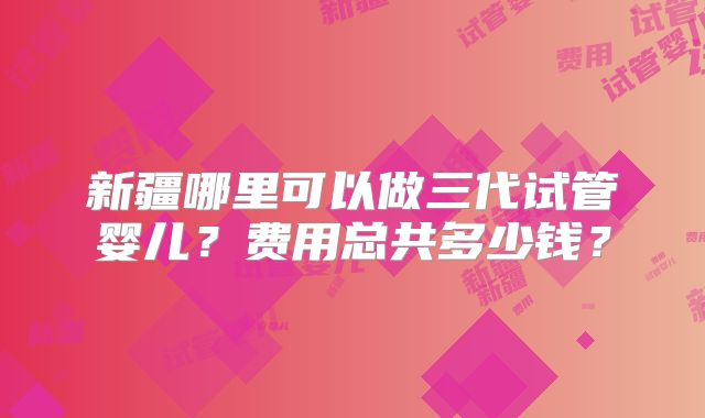 新疆哪里可以做三代试管婴儿？费用总共多少钱？