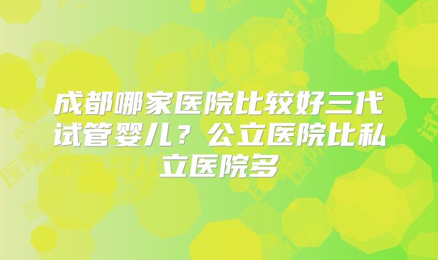 成都哪家医院比较好三代试管婴儿?公立医院比私立医院多