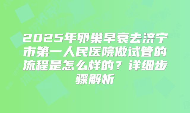 2025年卵巢早衰去济宁市第一人民医院做试管的流程是怎么样的?详细步骤解析