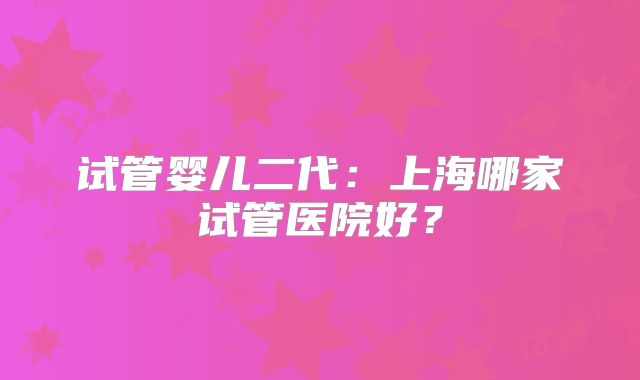 试管婴儿二代：上海哪家试管医院好？