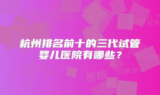 杭州排名前十的三代试管婴儿医院有哪些？