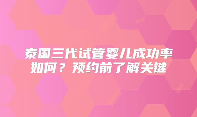 泰国三代试管婴儿成功率如何？预约前了解关键