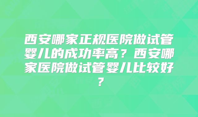 西安哪家正规医院做试管婴儿的成功率高?西安哪家医院做试管婴儿比较好?