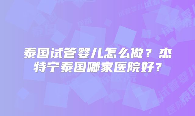 泰国试管婴儿怎么做？杰特宁泰国哪家医院好？