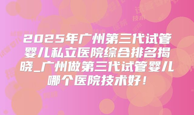 2025年广州第三代试管婴儿私立医院综合排名揭晓_广州做第三代试管婴儿哪个医院技术好！