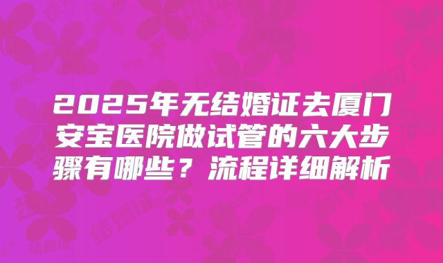 2025年无结婚证去厦门安宝医院做试管的六大步骤有哪些？流程详细解析