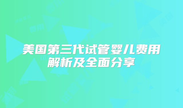 美国第三代试管婴儿费用解析及全面分享