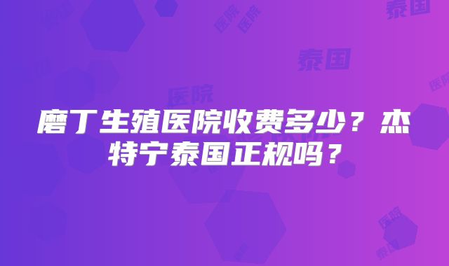 磨丁生殖医院收费多少？杰特宁泰国正规吗？