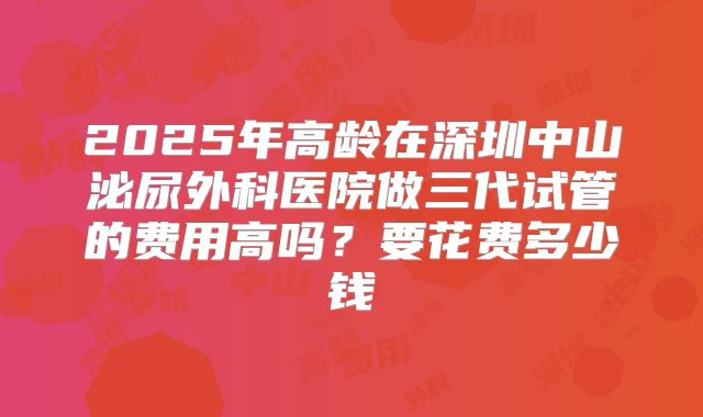 2025年高龄在深圳中山泌尿外科医院做三代试管的费用高吗?要花费多少钱