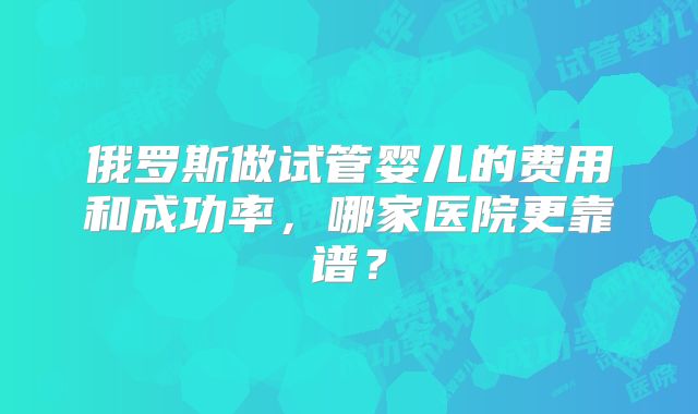 俄罗斯做试管婴儿的费用和成功率，哪家医院更靠谱？