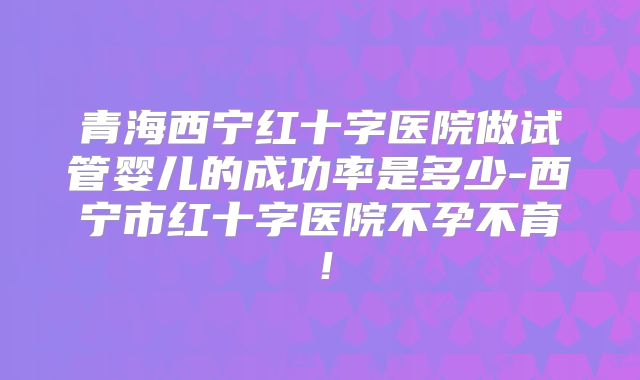 青海西宁红十字医院做试管婴儿的成功率是多少-西宁市红十字医院不孕不育!