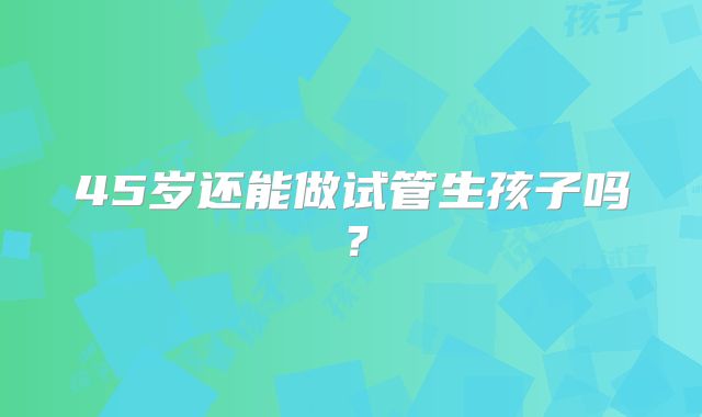 45岁还能做试管生孩子吗?