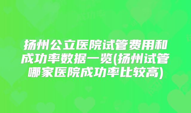 扬州公立医院试管费用和成功率数据一览(扬州试管哪家医院成功率比较高)