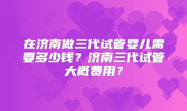 在济南做三代试管婴儿需要多少钱？济南三代试管大概费用？