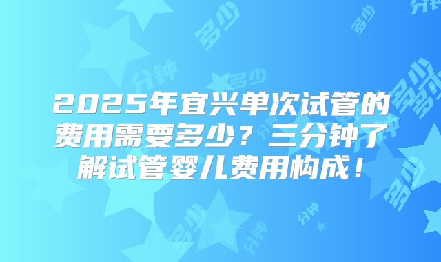 2025年宜兴单次试管的费用需要多少?三分钟了解试管婴儿费用构成!