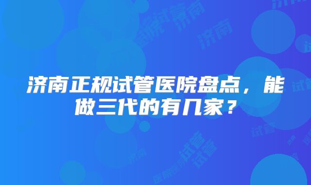 济南正规试管医院盘点，能做三代的有几家？